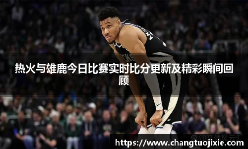 热火与雄鹿今日比赛实时比分更新及精彩瞬间回顾